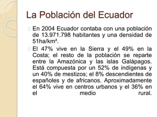 La Población del Ecuador 
En 2004 Ecuador contaba con una población 
de 13.971.798 habitantes y una densidad de 
51ha/km². 
El 47% vive en la Sierra y el 49% en la 
Costa; el resto de la población se reparte 
entre la Amazónica y las islas Galápagos. 
Está compuesta por un 52% de indígenas y 
un 40% de mestizos; el 8% descendientes de 
españoles y de africanos. Aproximadamente 
el 64% vive en centros urbanos y el 36% en 
el medio rural. 
 