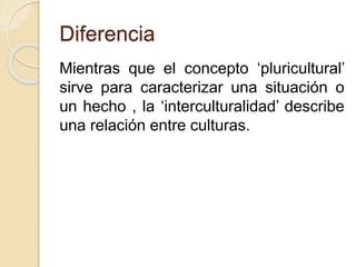 Diferencia 
Mientras que el concepto ‘pluricultural’ 
sirve para caracterizar una situación o 
un hecho , la ‘interculturalidad’ describe 
una relación entre culturas. 
 