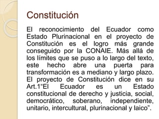 Constitución 
El reconocimiento del Ecuador como 
Estado Plurinacional en el proyecto de 
Constitución es el logro más grande 
conseguido por la CONAIE. Más allá de 
los límites que se puso a lo largo del texto, 
este hecho abre una puerta para 
transformación es a mediano y largo plazo. 
El proyecto de Constitución dice en su 
Art.1“El Ecuador es un Estado 
constitucional de derecho y justicia, social, 
democrático, soberano, independiente, 
unitario, intercultural, plurinacional y laico”. 
 