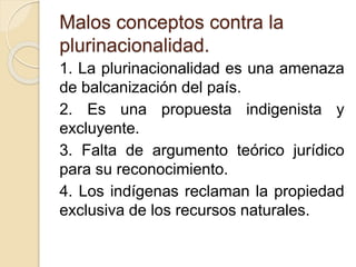 Malos conceptos contra la 
plurinacionalidad. 
1. La plurinacionalidad es una amenaza 
de balcanización del país. 
2. Es una propuesta indigenista y 
excluyente. 
3. Falta de argumento teórico jurídico 
para su reconocimiento. 
4. Los indígenas reclaman la propiedad 
exclusiva de los recursos naturales. 
