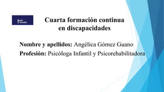 Cuarta formación continua
en discapacidades
Nombre y apellidos: Angélica Gómez Guano
Profesión: Psicóloga Infantil y Psicorehabilitadora
 