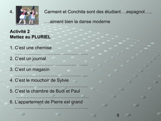 4.

Carment et Conchita sont des étudiant….espagnol….,
….aiment bien la danse moderne

Activité 2
Mettez au PLURIEL
1. C’est une chemise
………………………………………….
2. C’est un journal
………………………………………….
3. C’est un magasin
………………………………………….
4. C’est le mouchoir de Sylvie
………………………………………….
5. C’est la chambre de Budi et Paul
………………………………………….
6. L’appartement de Pierre est grand
………………………………………….
8

 