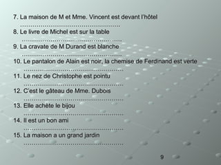 7. La maison de M et Mme. Vincent est devant l’hôtel
………………………………………….
8. Le livre de Michel est sur la table
………………………………………….
9. La cravate de M Durand est blanche
………………………………………….
10. Le pantalon de Alain est noir, la chemise de Ferdinand est verte
………………………………………….
11. Le nez de Christophe est pointu
………………………………………….
12. C’est le gâteau de Mme. Dubois
………………………………………….
13. Elle achète le bijou
………………………………………….
14. Il est un bon ami
………………………………………….
15. La maison a un grand jardin
………………………………………….
9

 