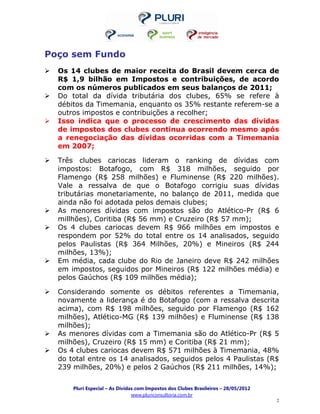 Poço sem Fundo
  Os 14 clubes de maior receita do Brasil devem cerca de
  R$ 1,9 bilhão em Impostos e contribuições, de acordo
  com os números publicados em seus balanços de 2011;
  Do total da dívida tributária dos clubes, 65% se refere à
  débitos da Timemania, enquanto os 35% restante referem-se a
  outros impostos e contribuições a recolher;
  Isso indica que o processo de crescimento das dívidas
  de impostos dos clubes continua ocorrendo mesmo após
  a renegociação das dívidas ocorridas com a Timemania
  em 2007;

  Três clubes cariocas lideram o ranking de dívidas com
  impostos: Botafogo, com R$ 318 milhões, seguido por
  Flamengo (R$ 258 milhões) e Fluminense (R$ 220 milhões).
  Vale a ressalva de que o Botafogo corrigiu suas dívidas
  tributárias monetariamente, no balanço de 2011, medida que
  ainda não foi adotada pelos demais clubes;
  As menores dívidas com impostos são do Atlético-Pr (R$ 6
  millhões), Coritiba (R$ 56 mm) e Cruzeiro (R$ 57 mm);
  Os 4 clubes cariocas devem R$ 966 milhões em impostos e
  respondem por 52% do total entre os 14 analisados, seguido
  pelos Paulistas (R$ 364 Milhões, 20%) e Mineiros (R$ 244
  milhões, 13%);
  Em média, cada clube do Rio de Janeiro deve R$ 242 milhões
  em impostos, seguidos por Mineiros (R$ 122 milhões média) e
  pelos Gaúchos (R$ 109 milhões média);

  Considerando somente os débitos referentes a Timemania,
  novamente a liderança é do Botafogo (com a ressalva descrita
  acima), com R$ 198 milhões, seguido por Flamengo (R$ 162
  milhões), Atlético-MG (R$ 139 milhões) e Fluminense (R$ 138
  milhões);
  As menores dívidas com a Timemania são do Atlético-Pr (R$ 5
  milhões), Cruzeiro (R$ 15 mm) e Coritiba (R$ 21 mm);
  Os 4 clubes cariocas devem R$ 571 milhões à Timemania, 48%
  do total entre os 14 analisados, seguidos pelos 4 Paulistas (R$
  239 milhões, 20%) e pelos 2 Gaúchos (R$ 211 milhões, 14%);


      Pluri Especial – As Dívidas com Impostos dos Clubes Brasileiros – 28/05/2012
                                www.pluriconsultoria.com.br
                                                                                     2
 
