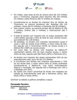Em média, cada clube do Rio de Janeiro deve R$ 143 milhões
     para a Timemania, seguidos pelos Gaúchos (R$ 105 milhões
     em média) e pelos Mineiros (R$ 72 milhões em média);

     Considerando-se as dívidas de impostos fora do âmbito da
     Timemania, os maiores devedores são: Botafogo (R$ 120
     milhões), Vasco (R$ 97 milhões) e Flamengo (R$ 96 milhões);
     Pelo mesmo critério, as menores dívidas são de Atlético-Pr (R$
     1 milhão), Grêmio (R$ 3 milhões) e Internacional (R$ 4
     milhões);

     O total de dívidas com impostos dos 14 clubes analisados (R$
     1,853 bilhão) equivale a 94% do total de suas receitas anuais,
     que totalizam R$ 1,98 bilhão);
     No Botafogo, as dívidas com impostos representam quase 6
     vezes o valor da receita anual (540%), o maior índice da lista.
     Em seguida vem o Fluminense (275% da receita anual) e o
     Atlético-MG (188% da receita anual);
     Por outro lado, as dívidas com impostos do Atlético-Pr
     representam apenas 14% de suas receitas anuais, o menor
     índice da lista, seguido pelo São Paulo (28%) e Palmeiras (41);

     As dívidas com impostos dos clubes representam 52% de seu
     endividamento total, que é de R$ 3,57 bilhões;
     O Corinthians tem dívidas com impostos equivalentes a 74%
     de sua dívida total, o maior índice entre os clubes analisados
     (excetuando-se o Atlético-Pr, cujo baixo endividamento
     distorce o resultado). Em seguida vem o Flamengo com 73% e
     o Botafogo com 56%;
     Os clubes com menor percentual de dívida com impostos em
     relação ao endividamento total são o Palmeiras (25%), São
     Paulo (39%) e Vasco (44%).

Confiram as tabelas e gráficos completos a seguir.

Fernando Ferreira
fernando@pluriconsultoria.com.br
twitter:     @pluriconsult
             @fernandopluri


           Pluri Especial – As Dívidas com Impostos dos Clubes Brasileiros – 28/05/2012
                                     www.pluriconsultoria.com.br
                                                                                          3
 