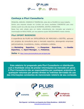 Conheça a Pluri Consultoria
    PESQUISA, ANÁLISE, CENÁRIOS E TENDÊNCIAS, estes são os PILARES do nosso trabalho.
    Somos uma empresa situada em Curitiba que busca resultados CONCRETOS para seus
    clientes a partir da união das áreas de ECONOMIA, GESTÃO e MARKETING.
    Nosso foco está voltado para um melhor entendimento dos mercados que propicie a
    maximização de RESULTADOS, por isso podemos ajudar DECISIVAMENTE nossos clientes.


    Pluri SPORT BUSINESS
    A experiência da PLURI em INTELIGÊNCIA DE MERCADO e GESTÃO, aplicada
    em projetos de consultoria para o mercado esportivo, abrangendo empresas
    patrocinadoras, investidores, clubes, entidades e atletas.

    Pluri   Marketing      Esportivo,         Pluri   Pesquisas      Esportivas,         Pluri   Gestão
    Esportiva,    Pluri   Sport Manager,      Pluri   Palestras.

    Saiba +: http://www.pluriconsultoria.com.br/sport.php




   Este relatório foi preparado pela Pluri Consultoria e é distribuído
 com a finalidade única de prestar informações ao mercado em geral.
 A Pluri Consultoria não se responsabiliza por quaisquer prejuízos de
 quaisquer natureza por perdas diretas ou indiretas derivadas do uso
das informações constantes do mencionado relatório de seu conteúdo.




                Pluri Especial – As Dívidas com Impostos dos Clubes Brasileiros – 28/05/2012
                                          www.pluriconsultoria.com.br
                                                                                                      9
 