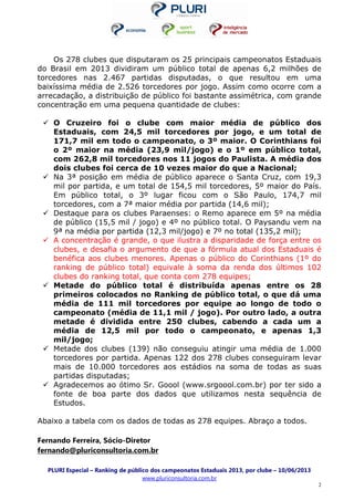 PLURI Especial – Ranking de público dos campeonatos Estaduais 2013, por clube – 10/06/2013
www.pluriconsultoria.com.br
2
Os 278 clubes que disputaram os 25 principais campeonatos Estaduais
do Brasil em 2013 dividiram um público total de apenas 6,2 milhões de
torcedores nas 2.467 partidas disputadas, o que resultou em uma
baixíssima média de 2.526 torcedores por jogo. Assim como ocorre com a
arrecadação, a distribuição de público foi bastante assimétrica, com grande
concentração em uma pequena quantidade de clubes:
O Cruzeiro foi o clube com maior média de público dos
Estaduais, com 24,5 mil torcedores por jogo, e um total de
171,7 mil em todo o campeonato, o 3º maior. O Corinthians foi
o 2º maior na média (23,9 mil/jogo) e o 1º em público total,
com 262,8 mil torcedores nos 11 jogos do Paulista. A média dos
dois clubes foi cerca de 10 vezes maior do que a Nacional;
Na 3ª posição em média de público aparece o Santa Cruz, com 19,3
mil por partida, e um total de 154,5 mil torcedores, 5º maior do País.
Em público total, o 3º lugar ficou com o São Paulo, 174,7 mil
torcedores, com a 7ª maior média por partida (14,6 mil);
Destaque para os clubes Paraenses: o Remo aparece em 5º na média
de público (15,5 mil / jogo) e 4º no público total. O Paysandu vem na
9ª na média por partida (12,3 mil/jogo) e 7º no total (135,2 mil);
A concentração é grande, o que ilustra a disparidade de força entre os
clubes, e desafia o argumento de que a fórmula atual dos Estaduais é
benéfica aos clubes menores. Apenas o público do Corinthians (1º do
ranking de público total) equivale à soma da renda dos últimos 102
clubes do ranking total, que conta com 278 equipes;
Metade do público total é distribuída apenas entre os 28
primeiros colocados no Ranking de público total, o que dá uma
média de 111 mil torcedores por equipe ao longo de todo o
campeonato (média de 11,1 mil / jogo). Por outro lado, a outra
metade é dividida entre 250 clubes, cabendo a cada um a
média de 12,5 mil por todo o campeonato, e apenas 1,3
mil/jogo;
Metade dos clubes (139) não conseguiu atingir uma média de 1.000
torcedores por partida. Apenas 122 dos 278 clubes conseguiram levar
mais de 10.000 torcedores aos estádios na soma de todas as suas
partidas disputadas;
Agradecemos ao ótimo Sr. Goool (www.srgoool.com.br) por ter sido a
fonte de boa parte dos dados que utilizamos nesta sequência de
Estudos.
Abaixo a tabela com os dados de todas as 278 equipes. Abraço a todos.
Fernando Ferreira, Sócio-Diretor
fernando@pluriconsultoria.com.br
 