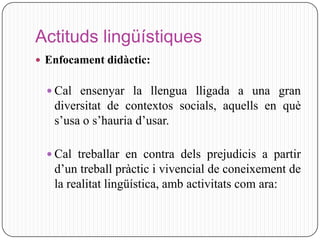 Actituds lingüístiques
 Enfocament didàctic:


   Cal ensenyar la llengua lligada a una gran
   diversitat de contextos socials, aquells en què
   s’usa o s’hauria d’usar.

   Cal treballar en contra dels prejudicis a partir
   d’un treball pràctic i vivencial de coneixement de
   la realitat lingüística, amb activitats com ara:
 
