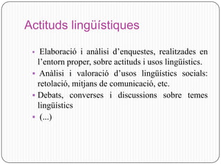 Actituds lingüístiques

   Elaboració i anàlisi d’enquestes, realitzades en
   l’entorn proper, sobre actituds i usos lingüístics.
  Anàlisi i valoració d’usos lingüístics socials:
   retolació, mitjans de comunicació, etc.
  Debats, converses i discussions sobre temes
   lingüístics
  (...)
 