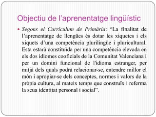 Objectiu de l’aprenentatge lingüístic
 Segons el Currículum de Primària: “La finalitat de
 l’aprenentatge de llengües és dotar les xiquetes i els
 xiquets d’una competència plurilingüe i pluricultural.
 Esta estarà constituïda per una competència elevada en
 els dos idiomes cooficials de la Comunitat Valenciana i
 per un domini funcional de l'idioma estranger, per
 mitjà dels quals podrà relacionar-se, entendre millor el
 món i apropiar-se dels conceptes, normes i valors de la
 pròpia cultura, al mateix temps que construïx i referma
 la seua identitat personal i social”.
 