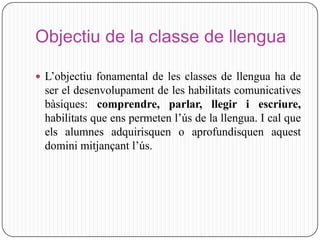 Objectiu de la classe de llengua

 L’objectiu fonamental de les classes de llengua ha de
 ser el desenvolupament de les habilitats comunicatives
 bàsiques: comprendre, parlar, llegir i escriure,
 habilitats que ens permeten l’ús de la llengua. I cal que
 els alumnes adquirisquen o aprofundisquen aquest
 domini mitjançant l’ús.
 