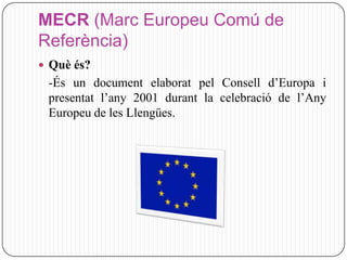 MECR (Marc Europeu Comú de
Referència)
 Què és?
 -És un document elaborat pel Consell d’Europa i
 presentat l’any 2001 durant la celebració de l’Any
 Europeu de les Llengües.
 