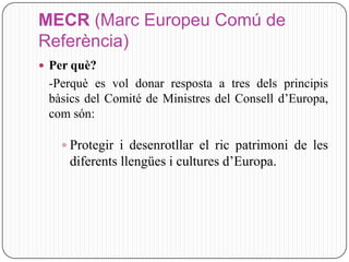 MECR (Marc Europeu Comú de
Referència)
 Per què?
 -Perquè es vol donar resposta a tres dels principis
 bàsics del Comité de Ministres del Consell d’Europa,
 com són:

    Protegir i desenrotllar el ric patrimoni de les
     diferents llengües i cultures d’Europa.
 