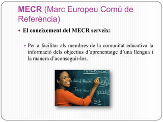 MECR (Marc Europeu Comú de
Referència)
 El coneixement del MECR serveix:

   Per a facilitar als membres de la comunitat educativa la
   informació dels objectius d’aprenentatge d’una llengua i
   la manera d’aconseguir-los.
 