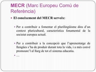MECR (Marc Europeu Comú de
Referència)
 El coneixement del MECR serveix:

   Per a contribuir a fomentar el plurilingüisme dins d’un
   context pluricultural, característica fonamental de la
   societat europea actual.

   Per a contribuir a la concepció que l’aprenentatge de
   llengües s’ha de produir durant tota la vida, i a més convé
   promoure’l al llarg de tot el sistema educatiu.
  …
 