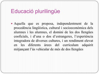 Educació plurilingüe

 Aquella que es proposa, independentment de la
 procedència lingüística, cultural i socioeconòmica dels
 alumnes i les alumnes, el domini de les dos llengües
 cooficials, i d’una o dos d’estrangeres, l’experiència
 integradora de diverses cultures, i un rendiment elevat
 en les diferents àrees del currículum adquirit
 mitjançant l’ús vehicular de més de dos llengües
 