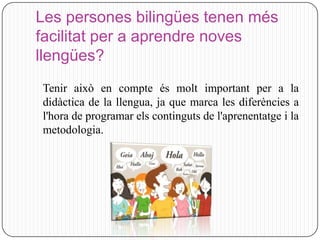 Les persones bilingües tenen més
facilitat per a aprendre noves
llengües?
Tenir això en compte és molt important per a la
didàctica de la llengua, ja que marca les diferències a
l'hora de programar els continguts de l'aprenentatge i la
metodologia.
 