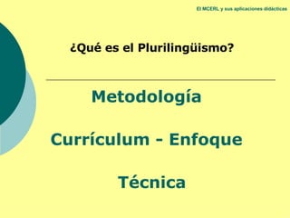 El MCERL y sus aplicaciones didácticas ¿Qué es el Plurilingüismo? Metodología  Currículum - Enfoque  Técnica 