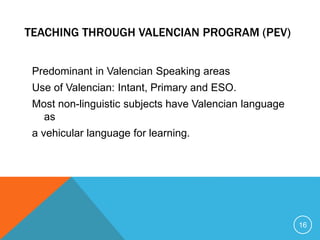 TEACHING THROUGH VALENCIAN PROGRAM (PEV)
Predominant in Valencian Speaking areas
Use of Valencian: Intant, Primary and ESO.
Most non-linguistic subjects have Valencian language
as
a vehicular language for learning.
16
 