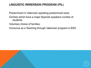 LINGUISTIC IMMERSION PROGRAM (PIL)
Predominant in Valencian speaking predominant area.
Centres which have a major Spanish speakers number of
students.
Voluntary choice of families.
Contunue as a Teaching through Valencian program in ESO
17
 