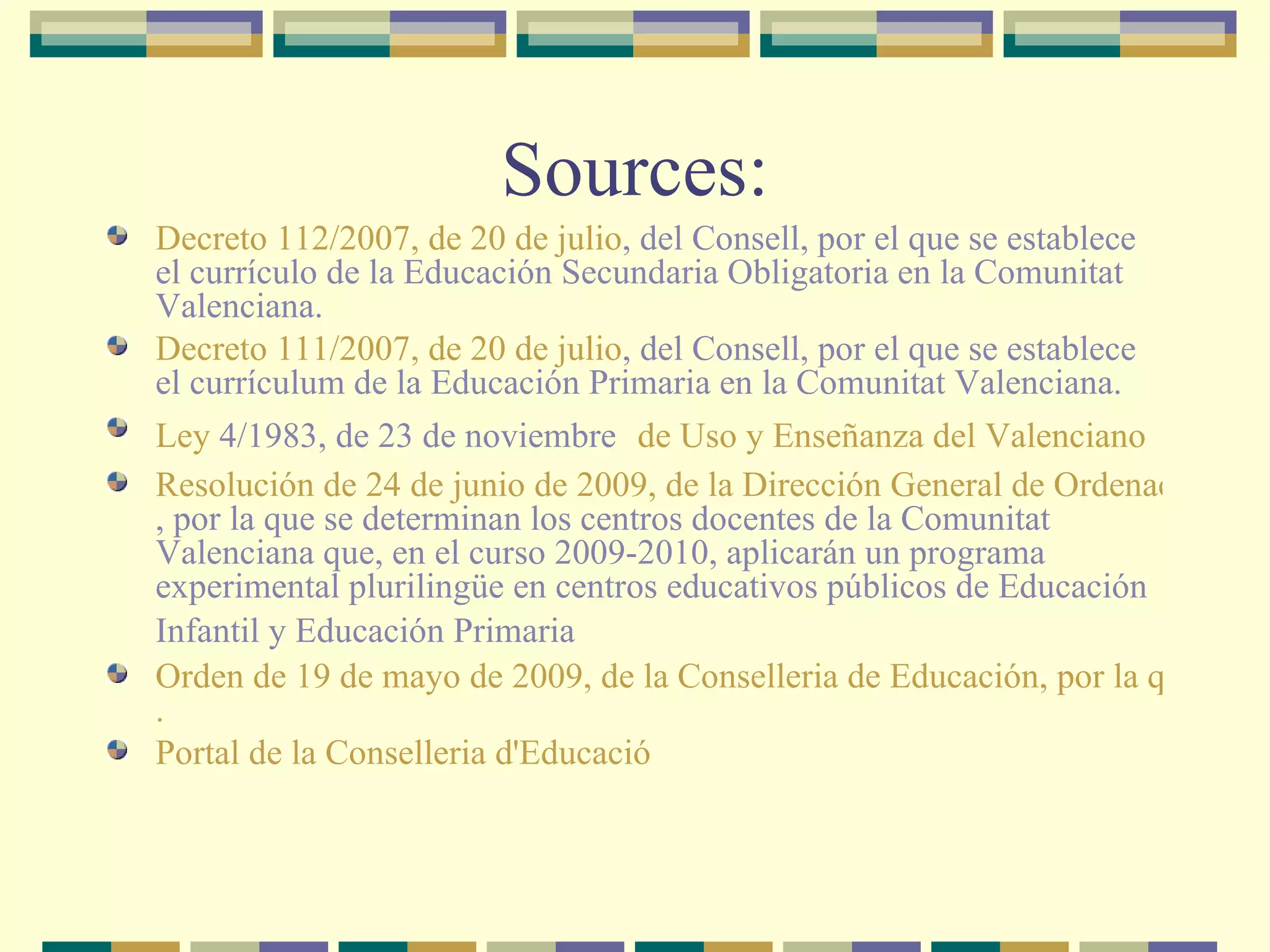 Sources: Decreto 112/2007, de 20  de  julio , del Consell, por el que se establece el currículo de la Educación Secundaria Obligatoria en la Comunitat Valenciana. Decreto 111/2007, de 20 de julio , del Consell, por el que se establece el currículum de la Educación Primaria en la Comunitat Valenciana. Ley  4/1983, de 23 de noviembre    de Uso y Enseñanza del Valenciano Resolución de 24 de junio de 2009, de la Dirección General de Ordenación y Centros Docentes , por la que se determinan los centros docentes de la Comunitat Valenciana que, en el curso 2009-2010, aplicarán un programa experimental plurilingüe en centros educativos públicos de Educación Infantil y Educación Primaria   Orden de 19 de mayo de 2009, de la Conselleria de Educación, por la que se establece la organización, estructura y funcionamiento de un programa experimental plurilingüe en la Comunitat Valenciana . Portal de la  Conselleria   d'Educació 