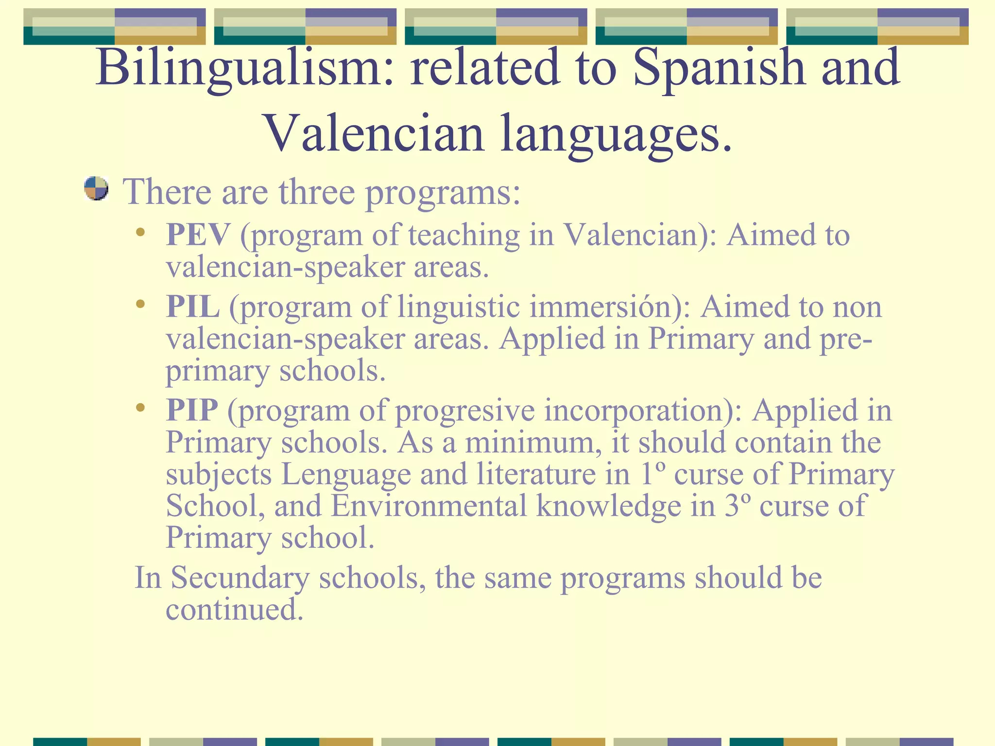 Bilingualism: related to Spanish and Valencian languages. There are three programs: PEV  (program of teaching in Valencian): Aimed to valencian-speaker areas. PIL  (program of linguistic immersión): Aimed to non valencian-speaker areas. Applied in Primary and pre-primary schools. PIP  (program of progresive incorporation): Applied in Primary schools. As a minimum, it should contain the subjects Lenguage and literature in 1º curse of Primary School, and Environmental knowledge in 3º curse of  Primary school. In Secundary schools, the same programs should be continued. 