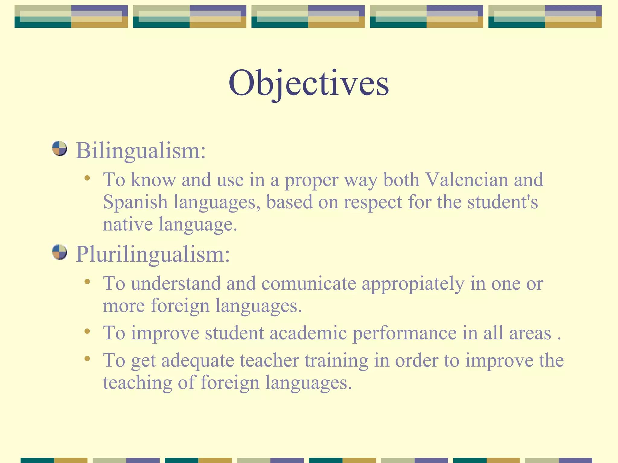 Objectives Bilingualism: To know and use in a proper way both Valencian and Spanish languages, based on respect for the student's native language. Plurilingualism: To understand and comunicate appropiately in one or more foreign languages. To improve student academic performance in all areas .  To get adequate teacher training in order to improve the teaching of foreign languages. 