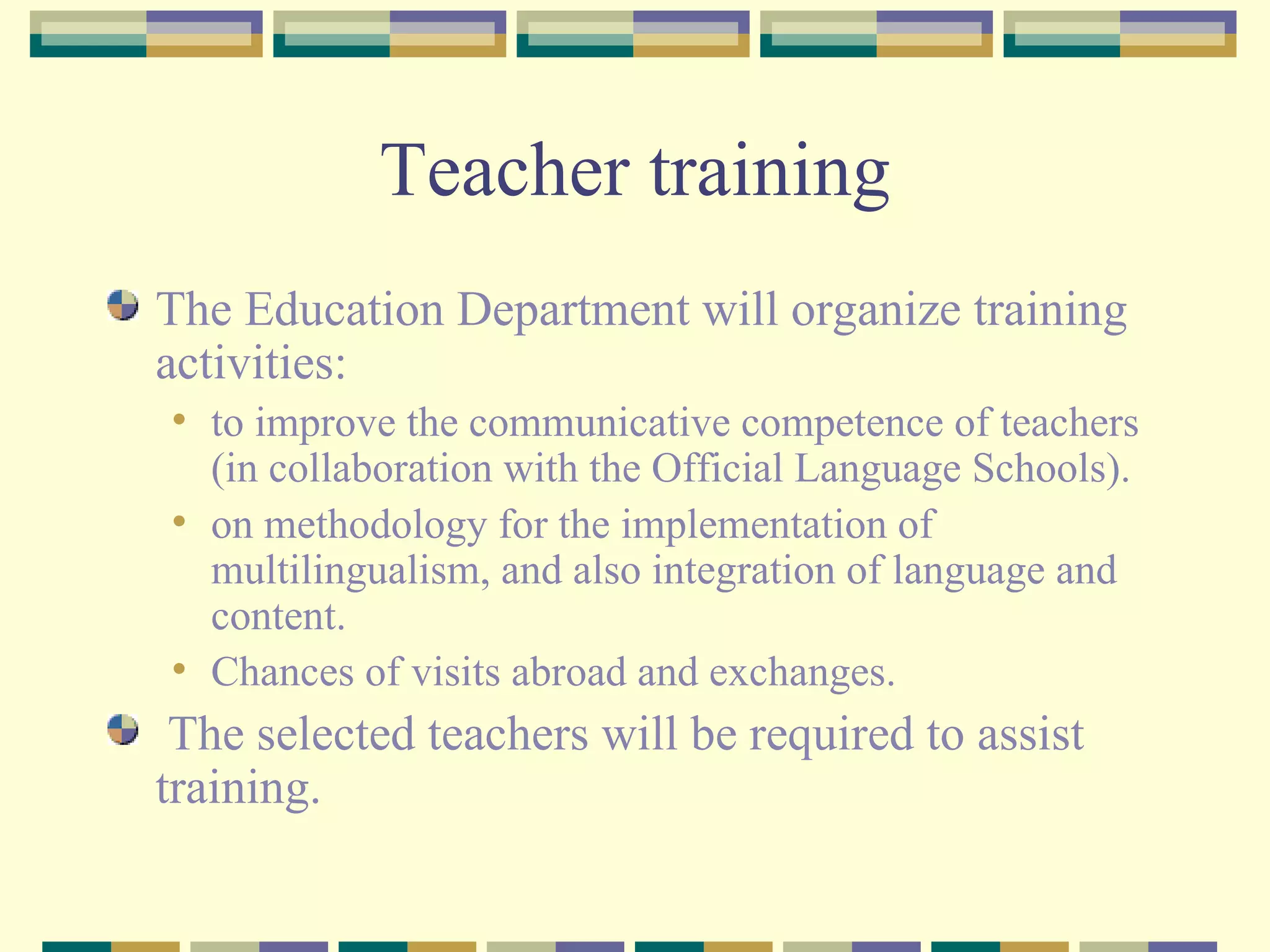 Teacher training The Education Department will organize training activities:  to improve the communicative competence of teachers (in collaboration with the Official Language Schools). on methodology for the implementation of multilingualism, and also integration of language and content. Chances of visits abroad and exchanges. The selected teachers will be required to assist training.  