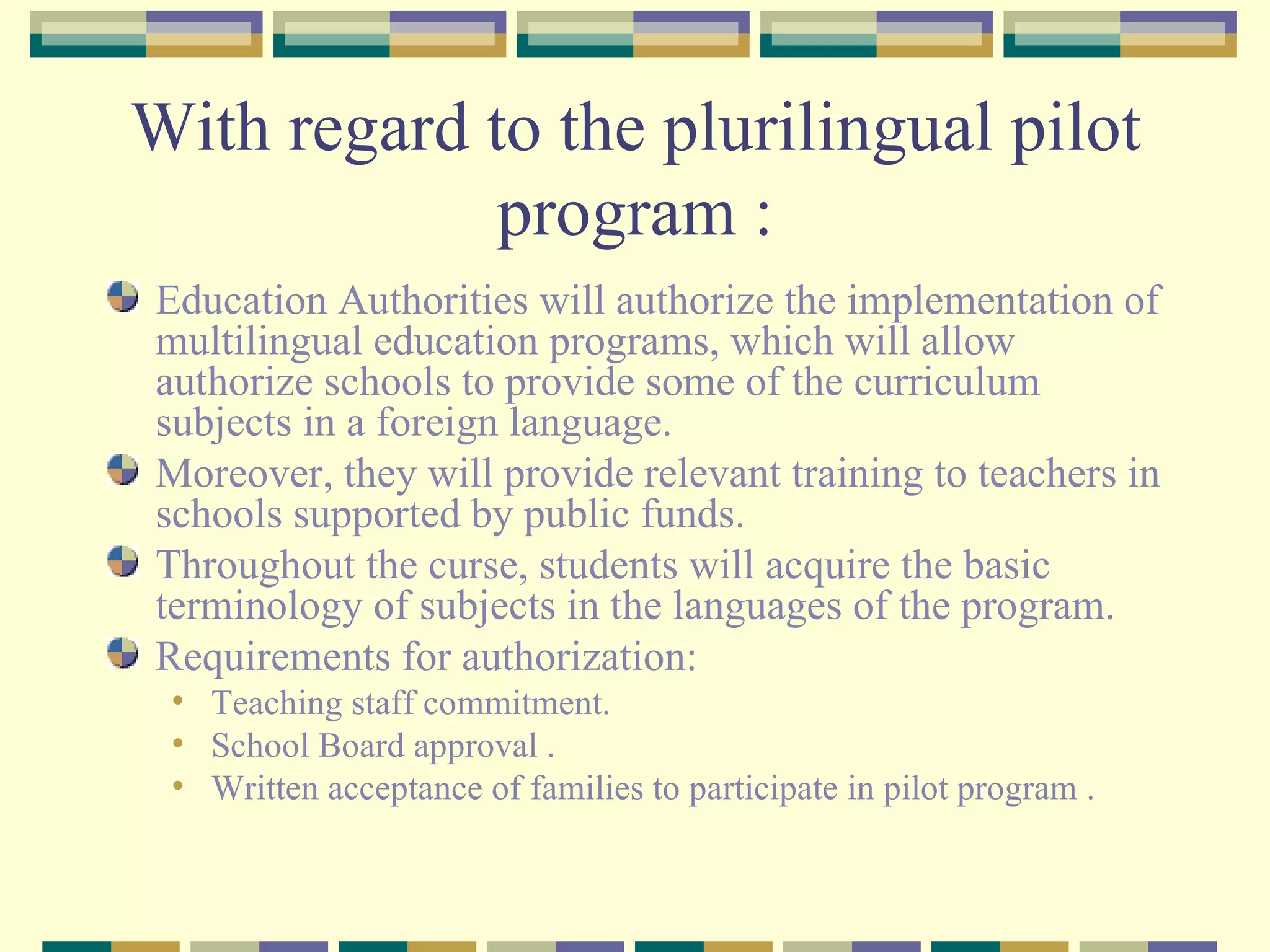 With regard to the plurilingual pilot program : Education Authorities will authorize the implementation of multilingual education programs, which will allow authorize schools to provide some of the curriculum subjects in a foreign language.  Moreover, they will provide relevant training to teachers in schools supported by public funds.  Throughout the curse, students will acquire the basic terminology of subjects in the languages of the program. Requirements for authorization: Teaching staff commitment. School Board approval . Written acceptance of families to participate in pilot program . 