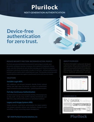 Plurilock
NEXT-GENERATION AUTHENTICATION
Device-free
authentication
for zero trust.
1 | © 2020 Plurilock Security Solutions, Inc
ABOUT PLURILOCK
Plurilock is the leader in advanced, risk-based
authentication.We provide invisible MFA and
truecontinuousauthenticationforendpoints,
Citrix sessions, cloud apps, and their users in
finance, healthcare, government, and SaaS.
REDUCE SECURITY FRICTION. RECOGNIZE ACTUAL PEOPLE.
Plurilock uses patented behavioral biometrics technology to provide next-
generation workplace security. It analyzes micro-patterns in keyboard, mouse,
travel, and other behavior as users do their everyday work. Plurilock recognizes
authorized individuals and excludes intruders in real time—without authentication
prompts and no matter which credentials are in use. This provides enterprises with
unprecedented protection against unauthorized access and security threats.
SOLUTIONS
Invisible Login MFA
Add additional, out-of-band, biometric identity factors without
adding new login steps. No phones, no codes, no authenticator
apps,nohardwareauthenticationfobs—juststrongauthentication.
Full-day Continuous Authentication
Authenticatebusyusersandemployeessilently,inthebackground,
as they work—all day long. Confirm identity biometrically over
800 times a day without interruptions or specialized hardware.
Legacy and Airgap Systems MFA
Enable biometric multi-factor authentication for legacy systems
and isolated networks without new hardware, changes to user
workflows, or time-consuming custom development.
AS FEATURED IN
 