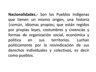 Nacionalidades.- Son los Pueblos Indígenas
que tienen un mismo origen, una historia
|común, idiomas propios; que están regidos
por propias leyes, costumbres y creencias y
formas de organización social, económica y
política   en   sus     territorios. Luchan
políticamente por la reivindicación de sus
derechos individuales y colectivos, es decir
como pueblos.
 