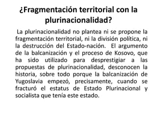 ¿Fragmentación territorial con la
       plurinacionalidad?
 La plurinacionalidad no plantea ni se propone la
fragmentación territorial, ni la división política, ni
la destrucción del Estado-nación. El argumento
de la balcanización y el proceso de Kosovo, que
ha sido utilizado para desprestigiar a las
propuestas de plurinacionalidad, desconocen la
historia, sobre todo porque la balcanización de
Yugoslavia empezó, precisamente, cuando se
fracturó el estatus de Estado Plurinacional y
socialista que tenía este estado.
 
