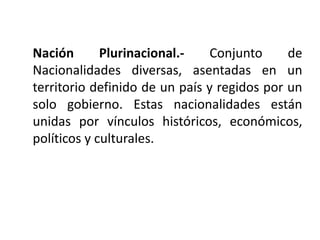 Nación       Plurinacional.-    Conjunto     de
Nacionalidades diversas, asentadas en un
territorio definido de un país y regidos por un
solo gobierno. Estas nacionalidades están
unidas por vínculos históricos, económicos,
políticos y culturales.
 