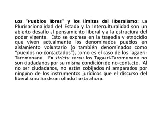 Los “Pueblos libres” y los límites del liberalismo: La
Plurinacionalidad del Estado y la Interculturalidad son un
abierto desafío al pensamiento liberal y a la estructura del
poder vigente. Esto se expresa en la tragedia y etnocidio
que viven actualmente los denominados pueblos en
aislamiento voluntario (o también denominados como
“pueblos no-contactados”), como es el caso de los Tagaeri-
Taromenane. En strictu sensu los Tagaeri-Taromenane no
son ciudadanos por su misma condición de no-contacto. Al
no ser ciudadanos, no están cobijados ni amparados por
ninguno de los instrumentos jurídicos que el discurso del
liberalismo ha desarrollado hasta ahora.
 
