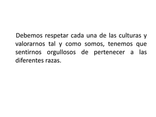 Debemos respetar cada una de las culturas y
valorarnos tal y como somos, tenemos que
sentirnos orgullosos de pertenecer a las
diferentes razas.
 