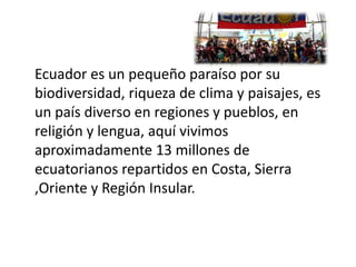 Ecuador es un pequeño paraíso por su
biodiversidad, riqueza de clima y paisajes, es
un país diverso en regiones y pueblos, en
religión y lengua, aquí vivimos
aproximadamente 13 millones de
ecuatorianos repartidos en Costa, Sierra
,Oriente y Región Insular.
 