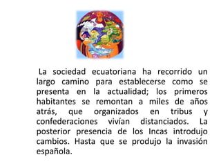 La sociedad ecuatoriana ha recorrido un
largo camino para establecerse como se
presenta en la actualidad; los primeros
habitantes se remontan a miles de años
atrás, que organizados en tribus y
confederaciones vivían distanciados. La
posterior presencia de los Incas introdujo
cambios. Hasta que se produjo la invasión
española.
 
