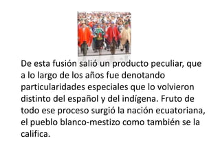 De esta fusión salió un producto peculiar, que
a lo largo de los años fue denotando
particularidades especiales que lo volvieron
distinto del español y del indígena. Fruto de
todo ese proceso surgió la nación ecuatoriana,
el pueblo blanco-mestizo como también se la
califica.
 