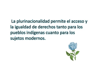 La plurinacionalidad permite el acceso y
la igualdad de derechos tanto para los
pueblos indígenas cuanto para los
sujetos modernos.
 