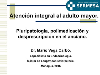 Dr. Mario Vega Carbó.
Especialista en Endocrinología.
Máster en Longevidad satisfactoria.
Managua, 2016
Pluripatología, polimedicación y
desprescripción en el anciano.
Atención integral al adulto mayor.
 