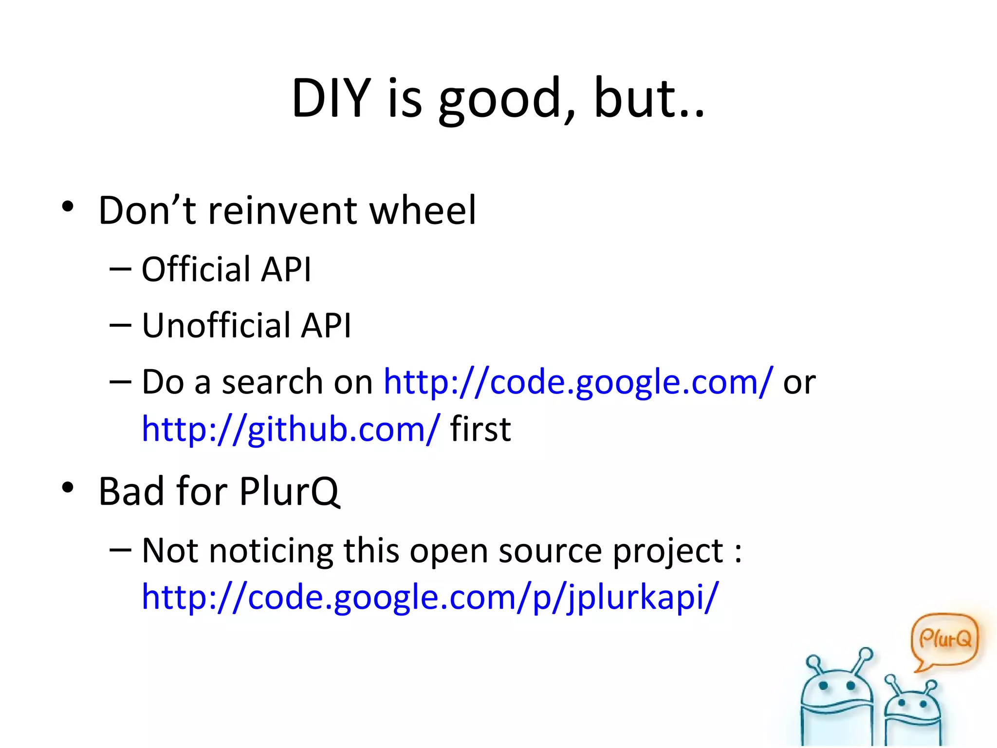 DIY is good, but.. Don’t reinvent wheel Official API Unofficial API Do a search on  http://code.google.com/  or  http://github.com/  first Bad for PlurQ Not noticing this open source project :  http://code.google.com/p/jplurkapi/ 