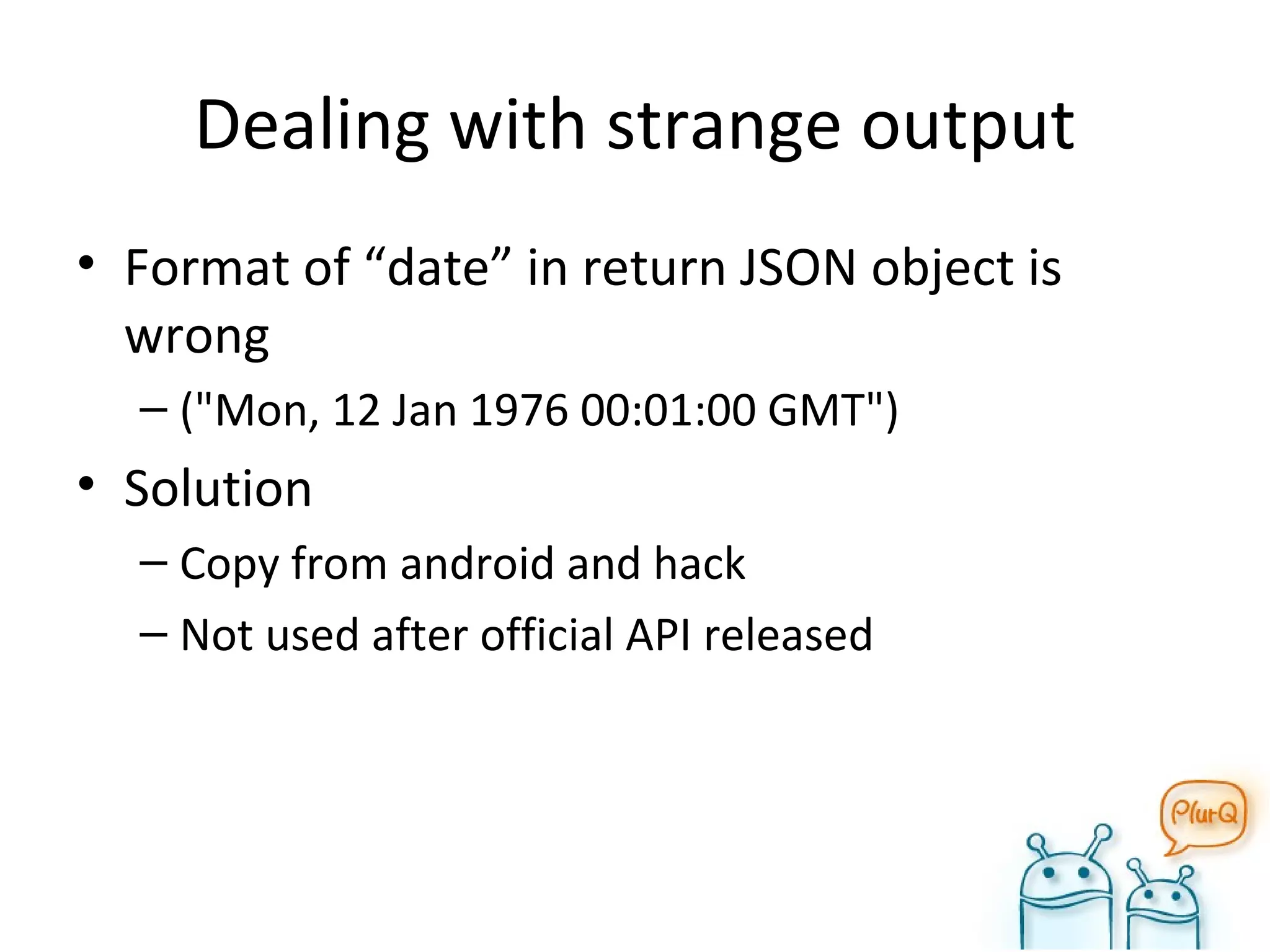 Dealing with strange output Format of “date” in return JSON object is wrong ("Mon, 12 Jan 1976 00:01:00 GMT") Solution Copy from android and hack Not used after official API released 