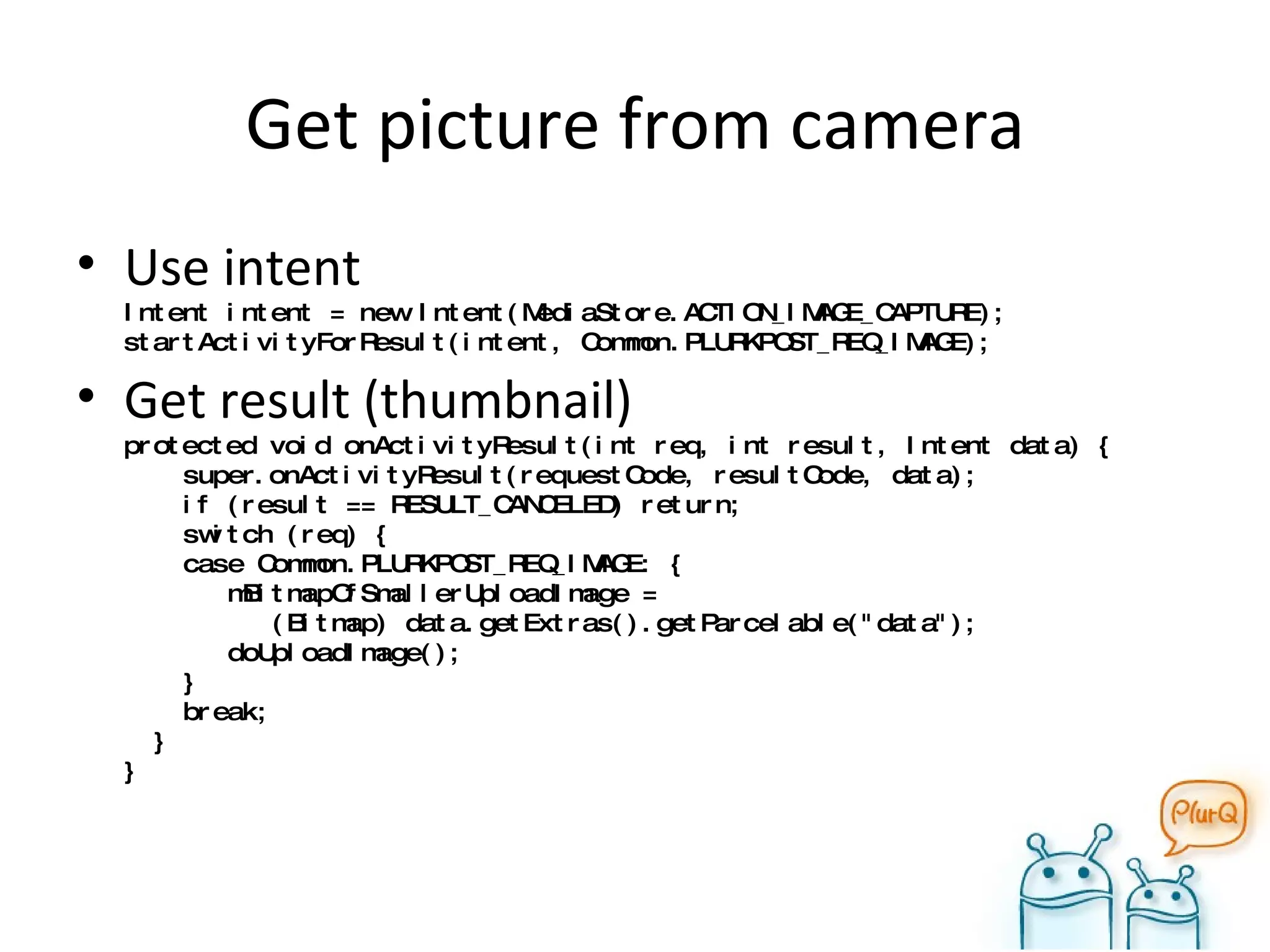 Get picture from camera Use intent Intent intent = new Intent(MediaStore.ACTION_IMAGE_CAPTURE); startActivityForResult(intent, Common.PLURKPOST_REQ_IMAGE); Get result (thumbnail) protected void onActivityResult(int req, int result, Intent data) {   super.onActivityResult(requestCode, resultCode, data);   if (result == RESULT_CANCELED) return;   switch (req) {   case Common.PLURKPOST_REQ_IMAGE: {   mBitmapOfSmallerUploadImage =    (Bitmap) data.getExtras().getParcelable("data");   doUploadImage();   }    break;   } } 