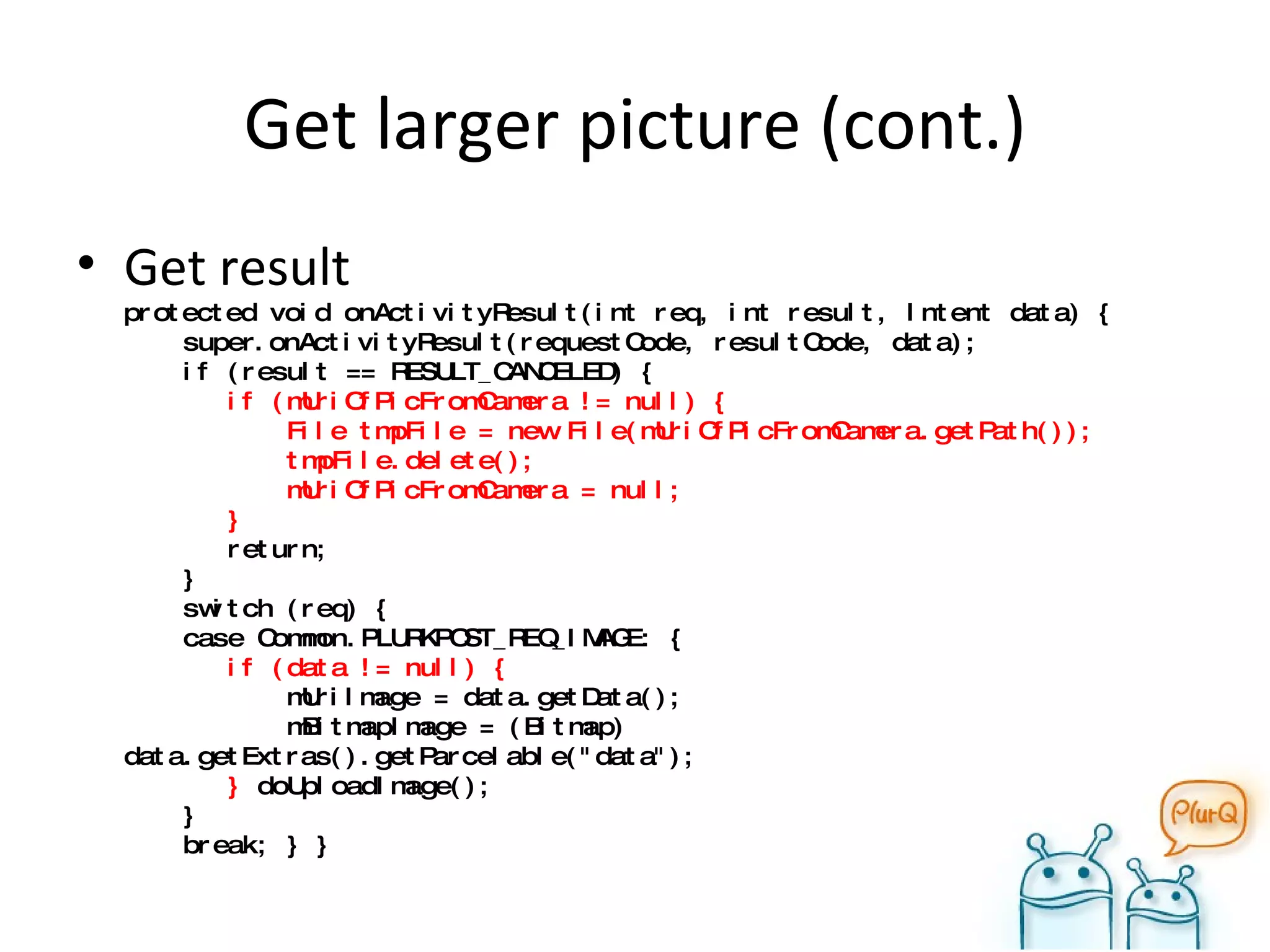 Get larger picture (cont.) Get result protected void onActivityResult(int req, int result, Intent data) {   super.onActivityResult(requestCode, resultCode, data);   if (result == RESULT_CANCELED) {    if (mUriOfPicFromCamera != null) {   File tmpFile = new File(mUriOfPicFromCamera.getPath());   tmpFile.delete();   mUriOfPicFromCamera = null;   }    return;    }   switch (req) {   case Common.PLURKPOST_REQ_IMAGE: {   if (data != null) {   mUriImage = data.getData();   mBitmapImage = (Bitmap) data.getExtras().getParcelable("data");   }  doUploadImage();   }    break; } } 