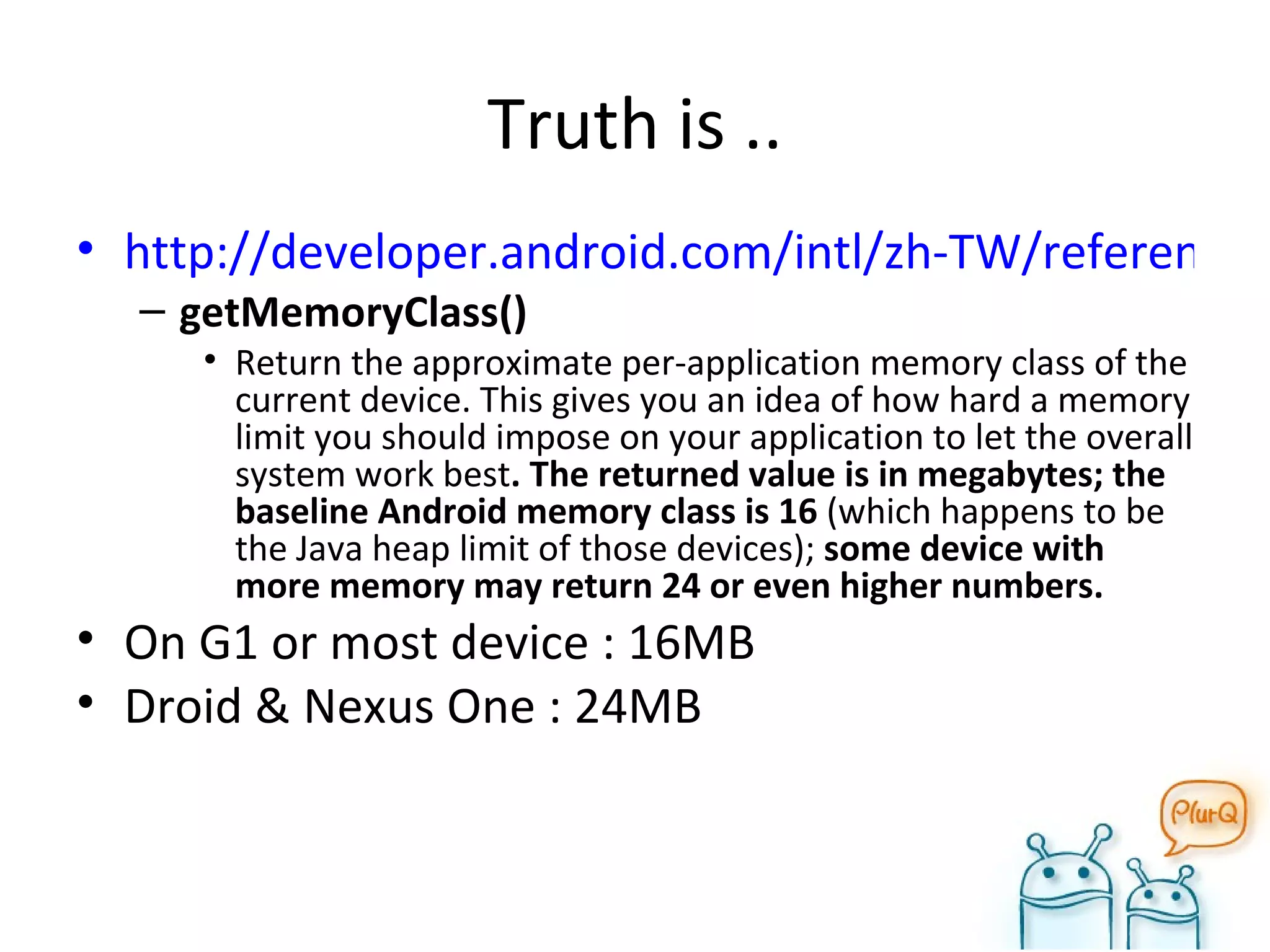 Truth is .. http://developer.android.com/intl/zh-TW/reference/android/app/ActivityManager.html getMemoryClass()  Return the approximate per-application memory class of the current device. This gives you an idea of how hard a memory limit you should impose on your application to let the overall system work best . The returned value is in megabytes; the baseline Android memory class is 16  (which happens to be the Java heap limit of those devices);  some device with more memory may return 24 or even higher numbers. On G1 or most device : 16MB Droid & Nexus One : 24MB 