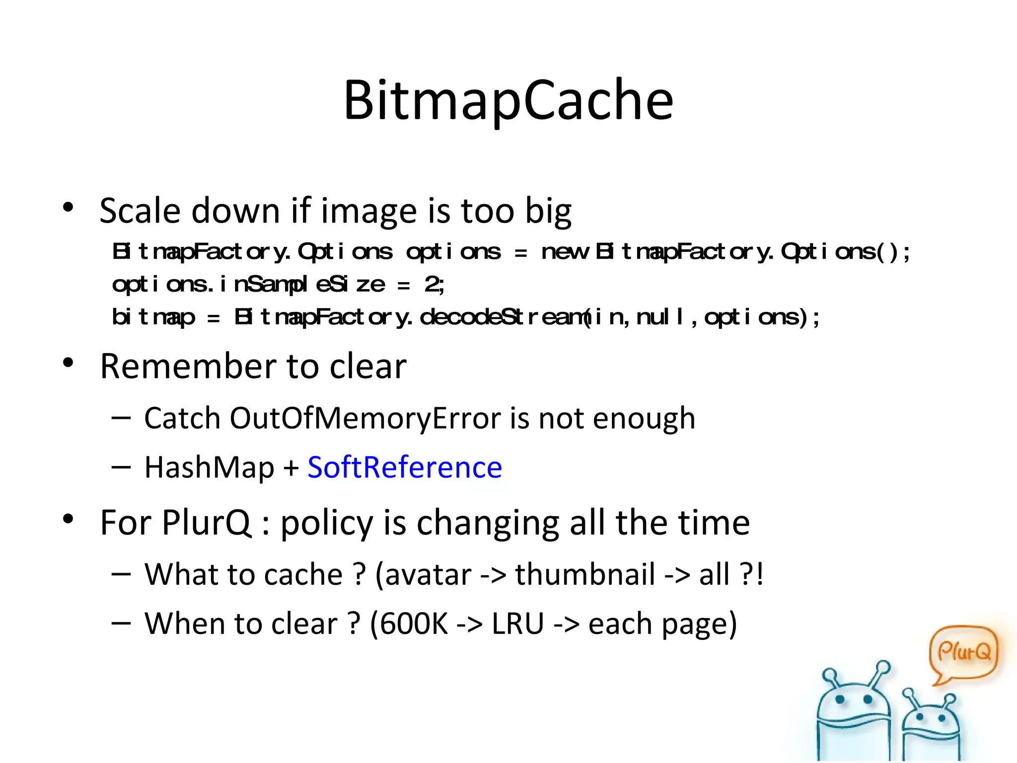 BitmapCache Scale down if image is too big BitmapFactory.Options options = new BitmapFactory.Options(); options.inSampleSize = 2; bitmap = BitmapFactory.decodeStream(in,null,options); Remember to clear Catch OutOfMemoryError is not enough HashMap +  SoftReference For PlurQ : policy is changing all the time What to cache ? (avatar -> thumbnail -> all ?! When to clear ? (600K -> LRU -> each page) 