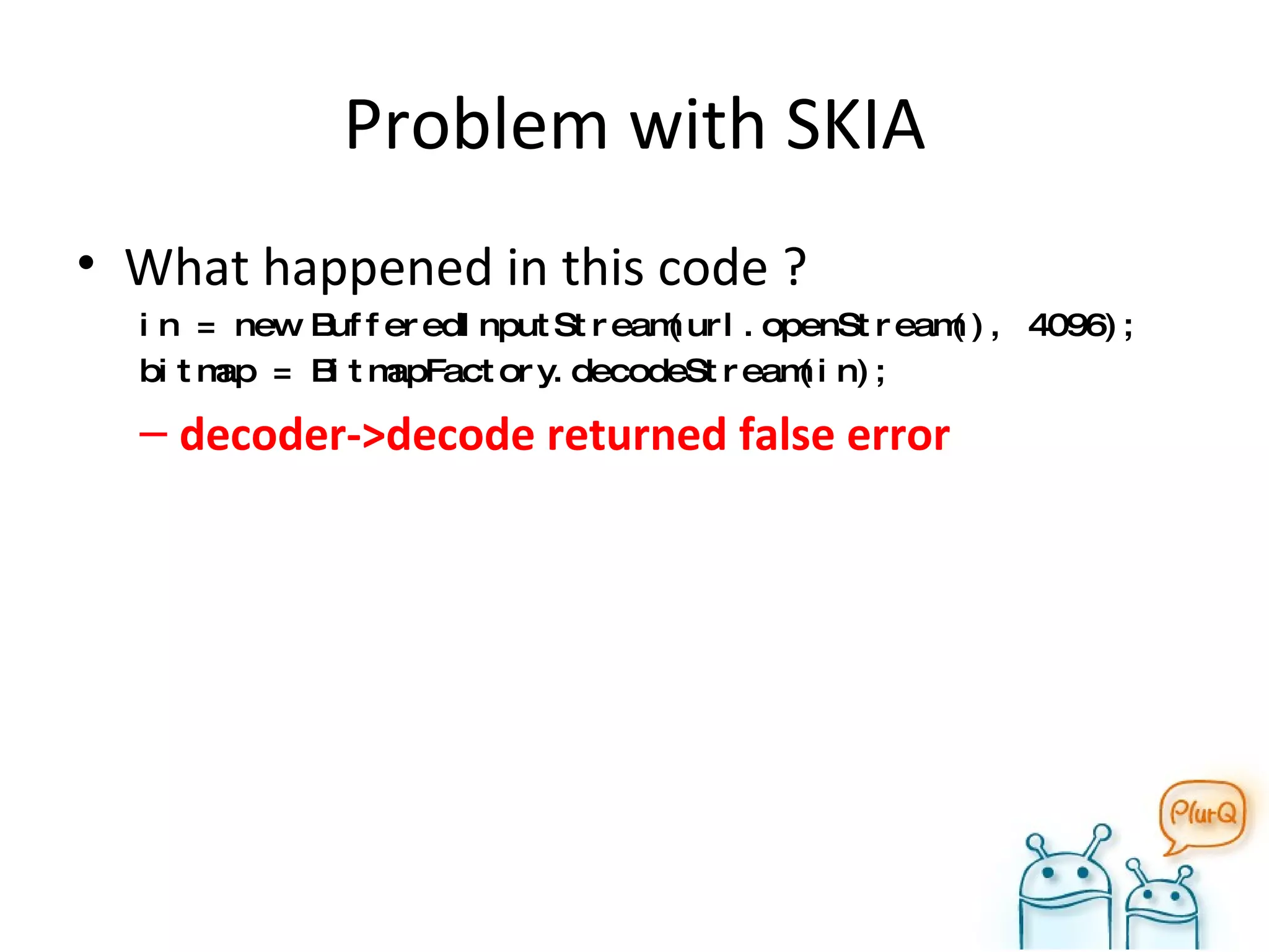 Problem with SKIA What happened in this code ? in = new BufferedInputStream(url.openStream(), 4096); bitmap = BitmapFactory.decodeStream(in); decoder->decode returned false error 