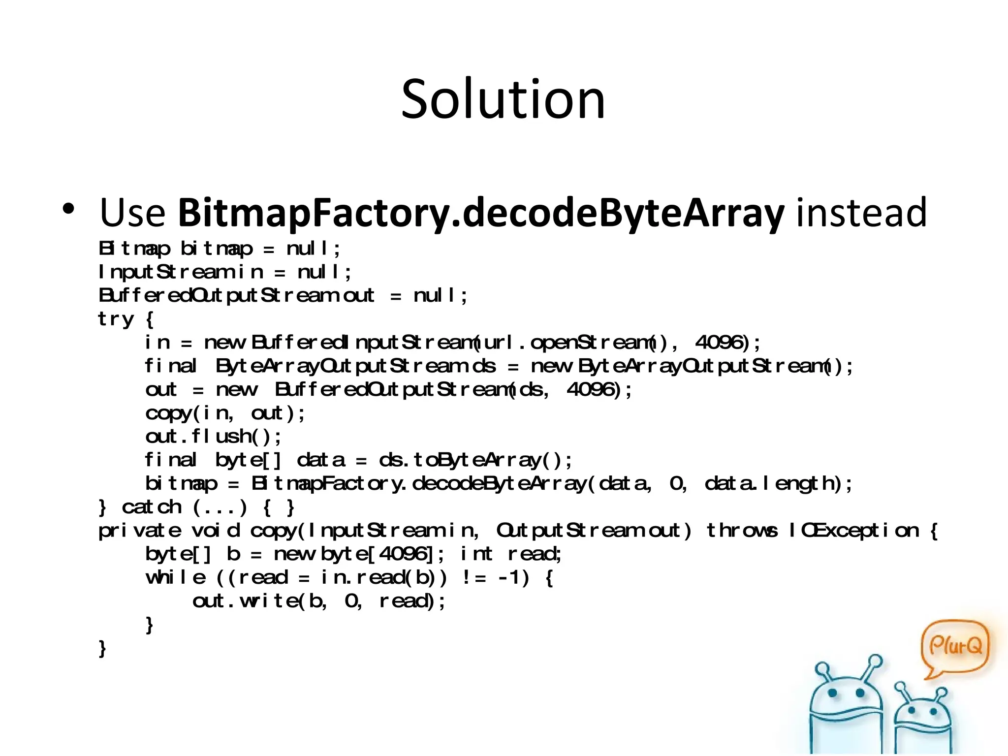 Solution Use  BitmapFactory.decodeByteArray   instead Bitmap bitmap = null; InputStream in = null; BufferedOutputStream out = null; try {   in = new BufferedInputStream(url.openStream(), 4096);   final ByteArrayOutputStream ds = new ByteArrayOutputStream();   out = new  BufferedOutputStream(ds, 4096);   copy(in, out);   out.flush();   final byte[] data = ds.toByteArray();   bitmap = BitmapFactory.decodeByteArray(data, 0, data.length); } catch (...) { } private void copy(InputStream in, OutputStream out) throws IOException {   byte[] b = new byte[4096]; int read;   while ((read = in.read(b)) != -1) {   out.write(b, 0, read);   } } 