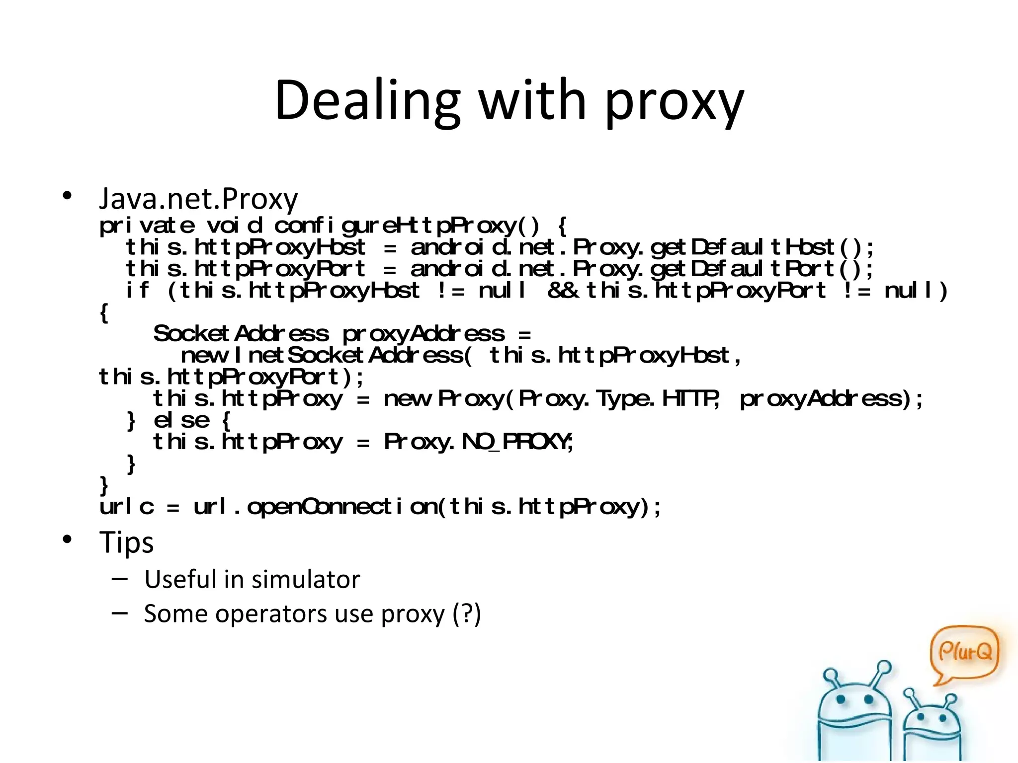 Dealing with proxy Java.net.Proxy private void configureHttpProxy() {   this.httpProxyHost = android.net.Proxy.getDefaultHost();   this.httpProxyPort = android.net.Proxy.getDefaultPort();   if (this.httpProxyHost != null && this.httpProxyPort != null) {   SocketAddress proxyAddress =    new InetSocketAddress( this.httpProxyHost, this.httpProxyPort);   this.httpProxy = new Proxy(Proxy.Type.HTTP, proxyAddress);   } else {   this.httpProxy = Proxy.NO_PROXY;   } } urlc = url.openConnection(this.httpProxy); Tips Useful in simulator Some operators use proxy (?) 