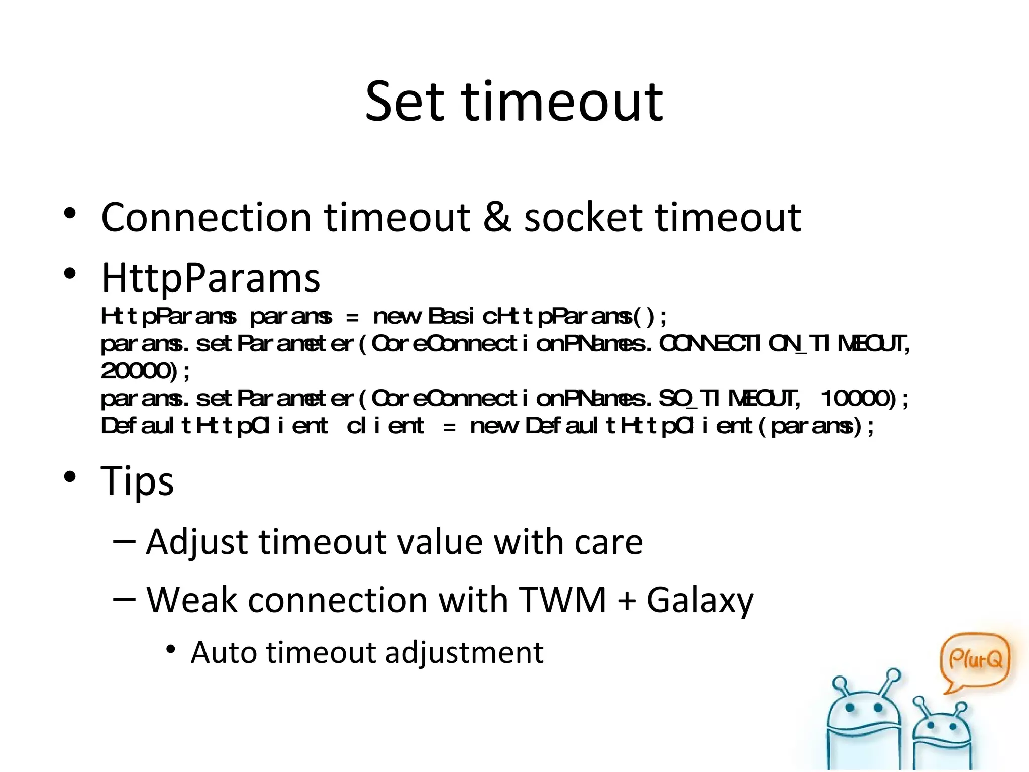 Set timeout Connection timeout & socket timeout HttpParams HttpParams params = new BasicHttpParams(); params.setParameter(CoreConnectionPNames.CONNECTION_TIMEOUT, 20000); params.setParameter(CoreConnectionPNames.SO_TIMEOUT, 10000); DefaultHttpClient client = new DefaultHttpClient(params); Tips Adjust timeout value with care Weak connection with TWM + Galaxy Auto timeout adjustment 